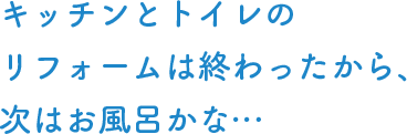 キッチンとトイレのリフォームは終わったから、次はお風呂かな…