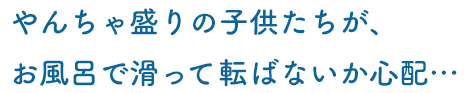 やんちゃ盛りの子供たちが、お風呂で滑って転ばないか心配…